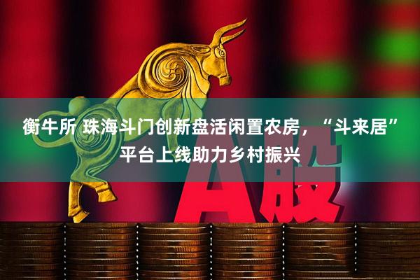 衡牛所 珠海斗门创新盘活闲置农房，“斗来居”平台上线助力乡村振兴