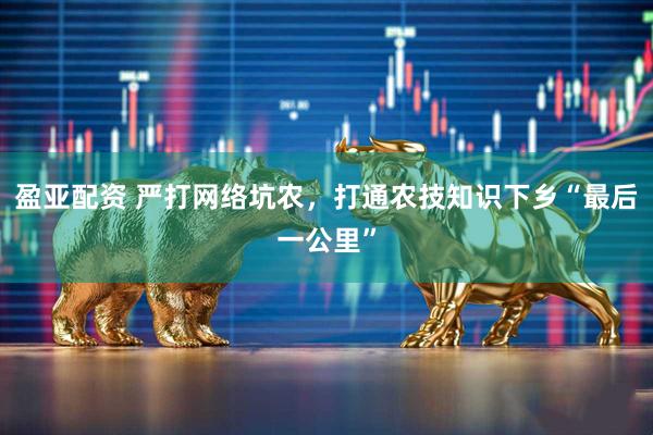 盈亚配资 严打网络坑农，打通农技知识下乡“最后一公里”