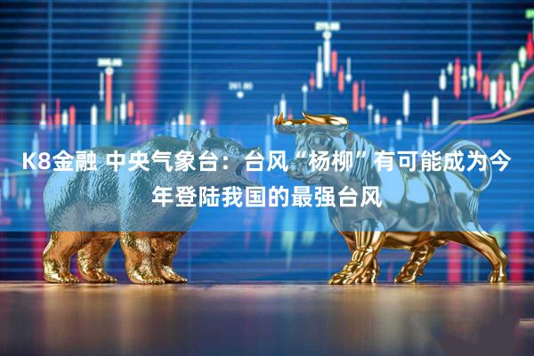 K8金融 中央气象台：台风“杨柳”有可能成为今年登陆我国的最强台风