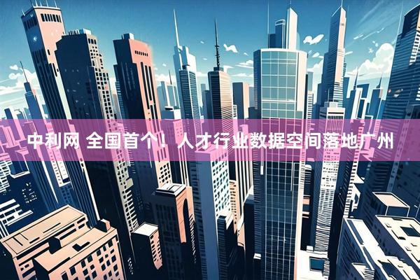 中利网 全国首个！人才行业数据空间落地广州