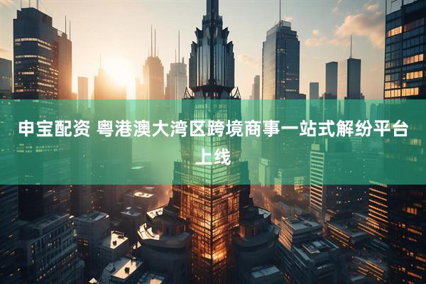 申宝配资 粤港澳大湾区跨境商事一站式解纷平台上线