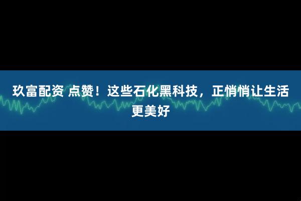 玖富配资 点赞！这些石化黑科技，正悄悄让生活更美好