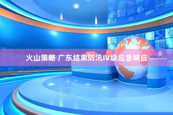 火山策略 广东结束防汛Ⅳ级应急响应