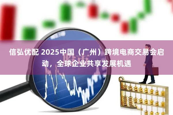信弘优配 2025中国（广州）跨境电商交易会启动，全球企业共享发展机遇
