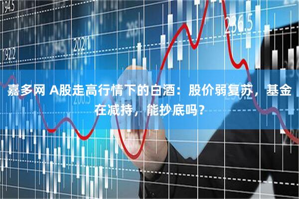 嘉多网 A股走高行情下的白酒：股价弱复苏，基金在减持，能抄底吗？