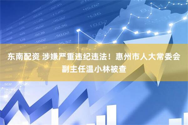东南配资 涉嫌严重违纪违法！惠州市人大常委会副主任温小林被查