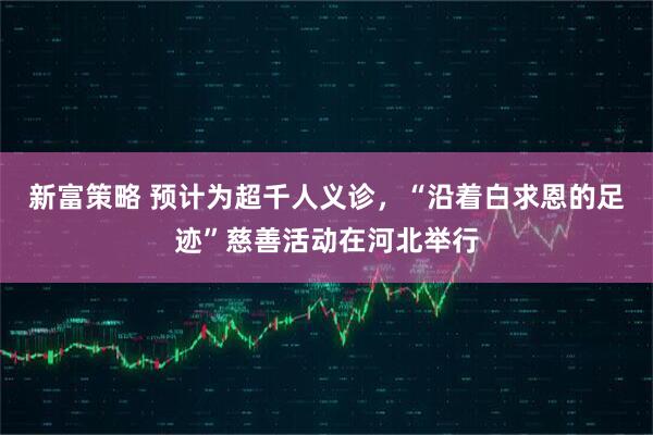 新富策略 预计为超千人义诊，“沿着白求恩的足迹”慈善活动在河北举行