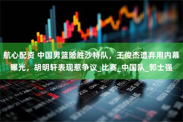 航心配资 中国男篮险胜沙特队，王俊杰遭弃用内幕曝光，胡明轩表现惹争议_比赛_中国队_郭士强