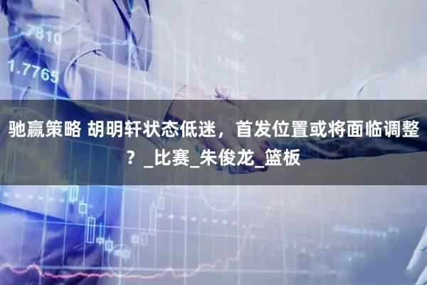 驰赢策略 胡明轩状态低迷，首发位置或将面临调整？_比赛_朱俊龙_篮板