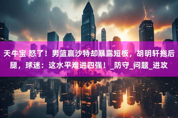 天牛宝 怒了！男篮赢沙特却暴露短板，胡明轩拖后腿，球迷：这水平难进四强！_防守_问题_进攻