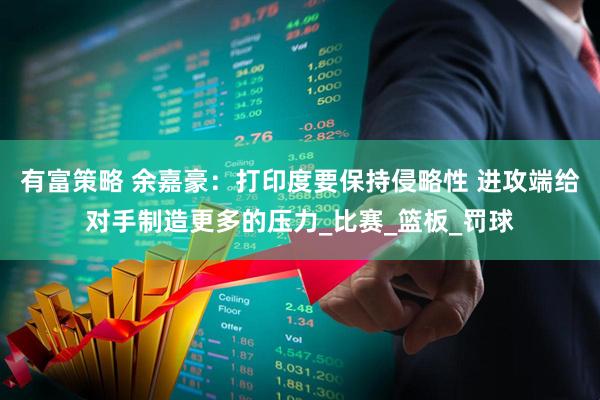 有富策略 余嘉豪：打印度要保持侵略性 进攻端给对手制造更多的压力_比赛_篮板_罚球