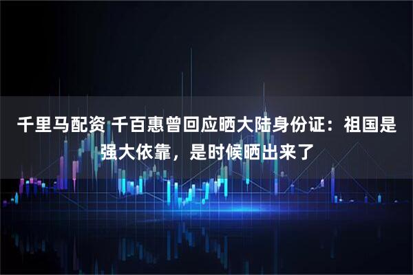 千里马配资 千百惠曾回应晒大陆身份证：祖国是强大依靠，是时候晒出来了