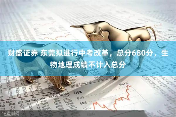 财盛证券 东莞拟进行中考改革，总分680分，生物地理成绩不计入总分