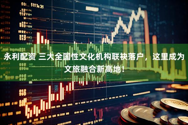 永利配资 三大全国性文化机构联袂落户，这里成为文旅融合新高地！