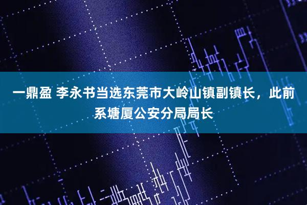 一鼎盈 李永书当选东莞市大岭山镇副镇长，此前系塘厦公安分局局长