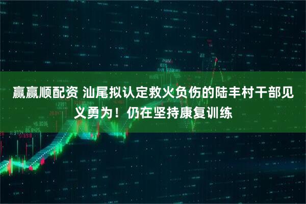 赢赢顺配资 汕尾拟认定救火负伤的陆丰村干部见义勇为！仍在坚持康复训练