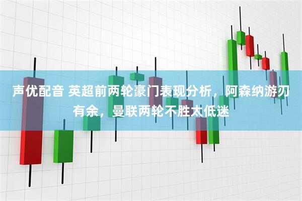 声优配音 英超前两轮豪门表现分析，阿森纳游刃有余，曼联两轮不胜太低迷
