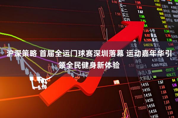 沪深策略 首届全运门球赛深圳落幕 运动嘉年华引领全民健身新体验