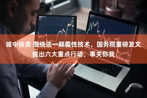 城中投资 围绕这一颠覆性技术，国务院重磅发文提出六大重点行动，事关你我