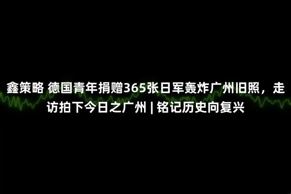 鑫策略 德国青年捐赠365张日军轰炸广州旧照，走访拍下今日之广州 | 铭记历史向复兴