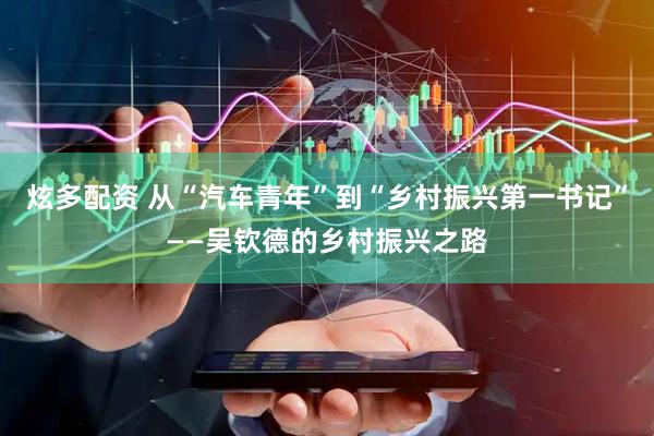炫多配资 从“汽车青年”到“乡村振兴第一书记”——吴钦德的乡村振兴之路