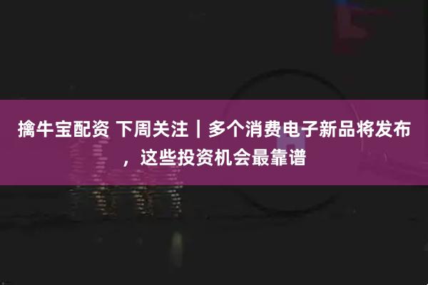 擒牛宝配资 下周关注｜多个消费电子新品将发布，这些投资机会最靠谱