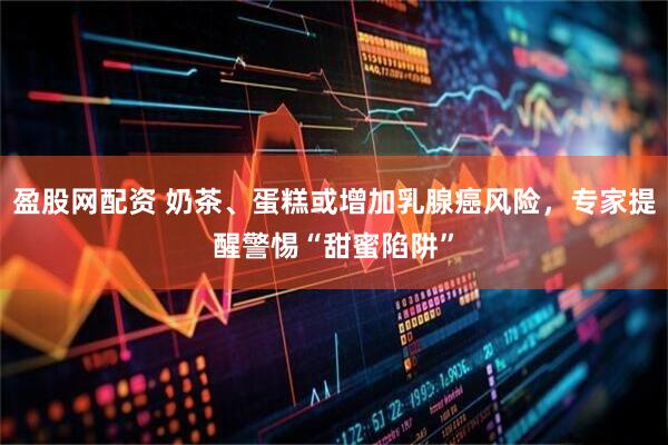 盈股网配资 奶茶、蛋糕或增加乳腺癌风险，专家提醒警惕“甜蜜陷阱”