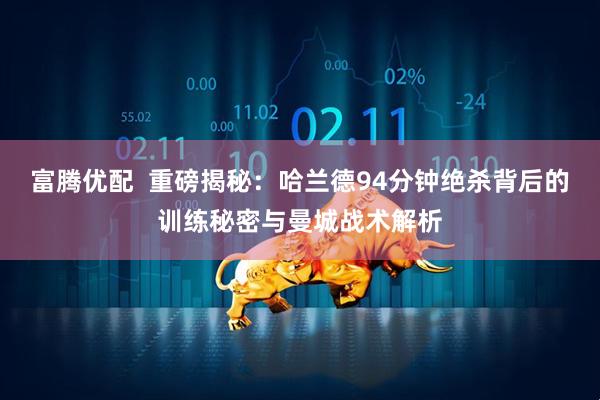 富腾优配  重磅揭秘：哈兰德94分钟绝杀背后的训练秘密与曼城战术解析