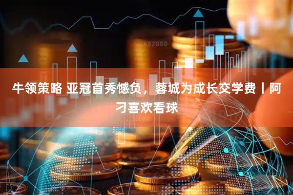 牛领策略 亚冠首秀憾负，蓉城为成长交学费丨阿刁喜欢看球