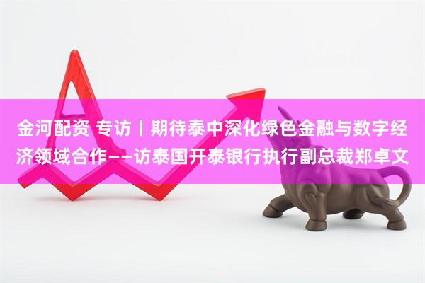 金河配资 专访丨期待泰中深化绿色金融与数字经济领域合作——访泰国开泰银行执行副总裁郑卓文
