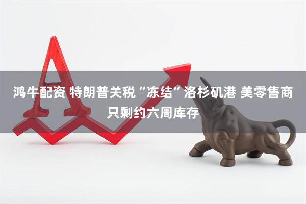 鸿牛配资 特朗普关税“冻结”洛杉矶港 美零售商只剩约六周库存