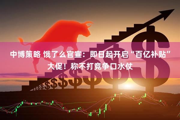中博策略 饿了么官宣：即日起开启“百亿补贴”大促！称不打竞争口水仗