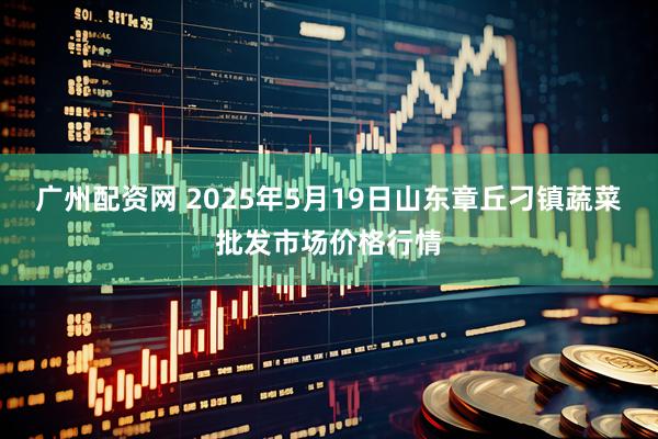 广州配资网 2025年5月19日山东章丘刁镇蔬菜批发市场价格行情
