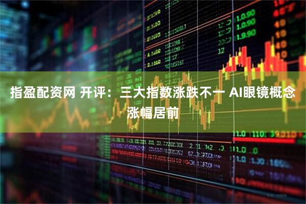 指盈配资网 开评：三大指数涨跌不一 AI眼镜概念涨幅居前