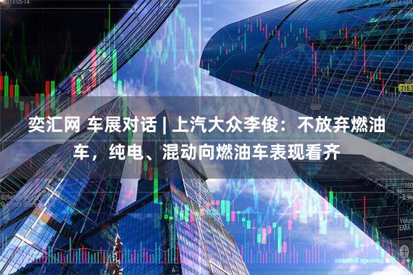 奕汇网 车展对话 | 上汽大众李俊：不放弃燃油车，纯电、混动向燃油车表现看齐