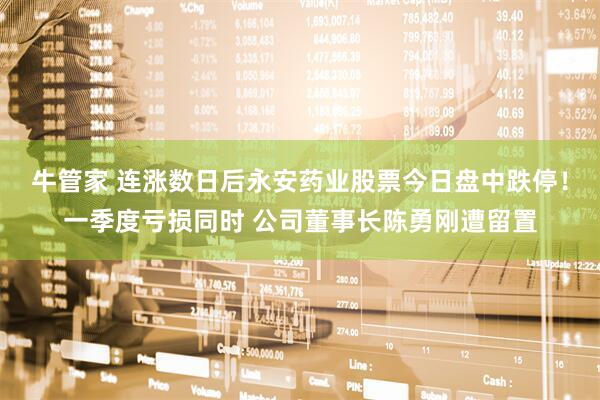 牛管家 连涨数日后永安药业股票今日盘中跌停！一季度亏损同时 公司董事长陈勇刚遭留置