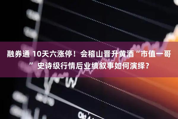 融券通 10天六涨停！会稽山晋升黄酒“市值一哥” 史诗级行情后业绩叙事如何演绎？