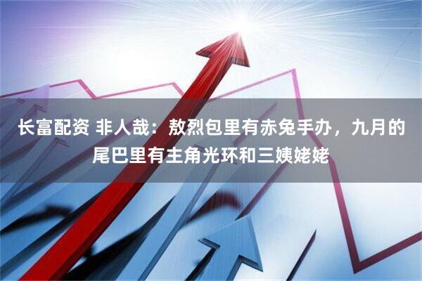 长富配资 非人哉:敖烈包里有赤兔手办,九月的尾巴里有主角光环和三姨姥姥