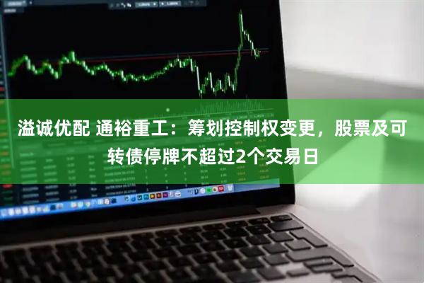 溢诚优配 通裕重工：筹划控制权变更，股票及可转债停牌不超过2个交易日