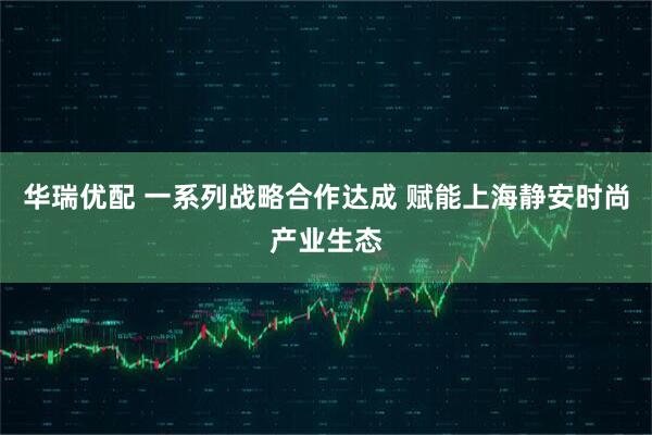 华瑞优配 一系列战略合作达成 赋能上海静安时尚产业生态