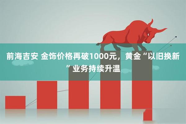 前海吉安 金饰价格再破1000元,黄金“以旧换新”业务持续升温