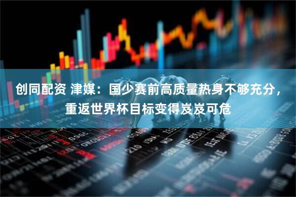 创同配资 津媒：国少赛前高质量热身不够充分，重返世界杯目标变得岌岌可危