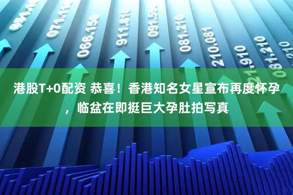 港股T+0配资 恭喜！香港知名女星宣布再度怀孕，临盆在即挺巨大孕肚拍写真